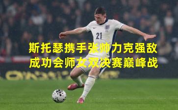 斯托瑟携手张帅力克强敌 成功会师女双决赛巅峰战