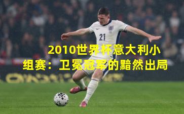 2010世界杯意大利小组赛：卫冕冠军的黯然出局