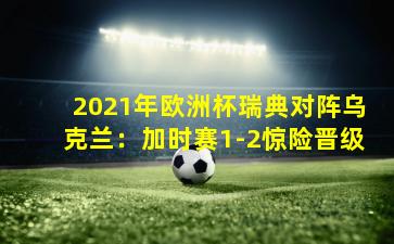 2021年欧洲杯瑞典对阵乌克兰：加时赛1-2惊险晋级