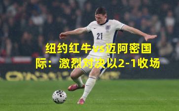  纽约红牛vs迈阿密国际：激烈对决以2-1收场