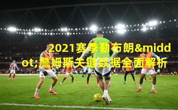2021赛季勒布朗·詹姆斯关键数据全面解析