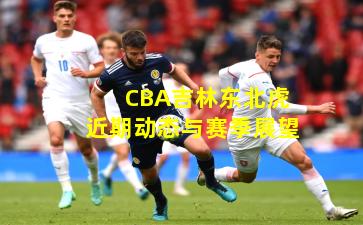CBA吉林东北虎近期动态与赛季展望