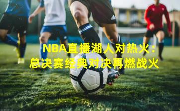 NBA直播湖人对热火：总决赛经典对决再燃战火
