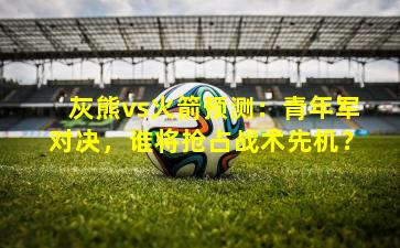 灰熊vs火箭预测：青年军对决，谁将抢占战术先机？